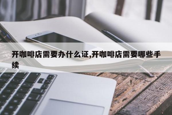 开咖啡店需要办什么证,开咖啡店需要哪些手续