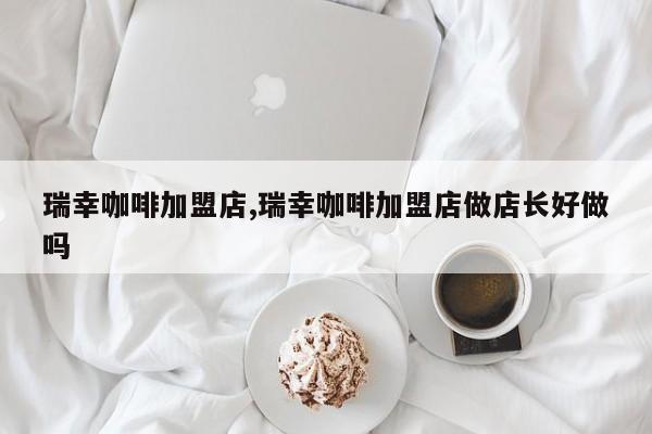 瑞幸咖啡加盟店,瑞幸咖啡加盟店做店长好做吗