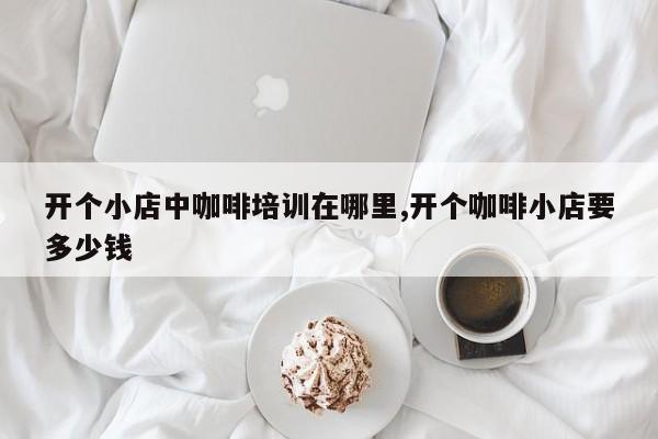 开个小店中咖啡培训在哪里,开个咖啡小店要多少钱
