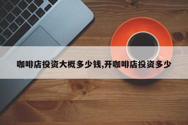 咖啡店投资大概多少钱,开咖啡店投资多少
