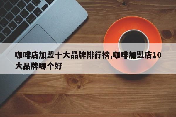 咖啡店加盟十大品牌排行榜,咖啡加盟店10大品牌哪个好
