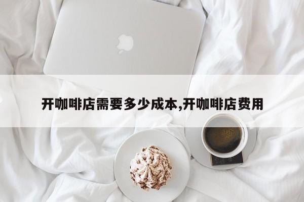 开咖啡店需要多少成本,开咖啡店费用