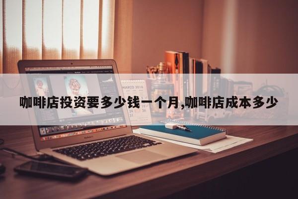 咖啡店投资要多少钱一个月,咖啡店成本多少