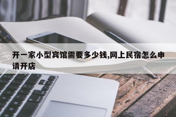 开一家小型宾馆需要多少钱,网上民宿怎么申请开店