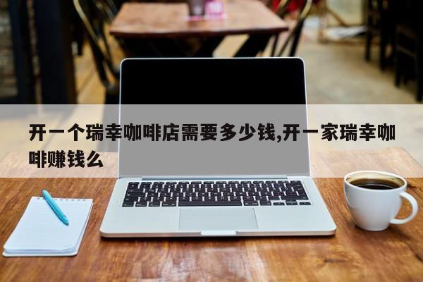 开一个瑞幸咖啡店需要多少钱,开一家瑞幸咖啡赚钱么