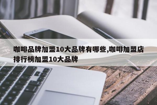 咖啡品牌加盟10大品牌有哪些,咖啡加盟店排行榜加盟10大品牌