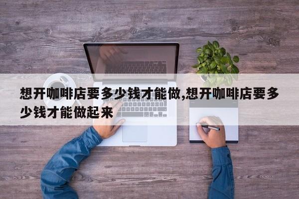 想开咖啡店要多少钱才能做,想开咖啡店要多少钱才能做起来