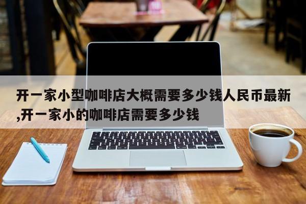 开一家小型咖啡店大概需要多少钱人民币最新,开一家小的咖啡店需要多少钱
