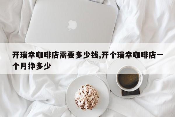 开瑞幸咖啡店需要多少钱,开个瑞幸咖啡店一个月挣多少