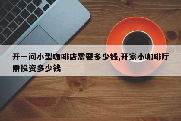 开一间小型咖啡店需要多少钱,开家小咖啡厅需投资多少钱