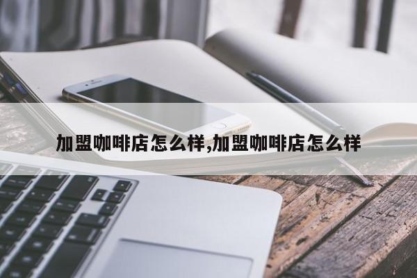 加盟咖啡店怎么样,加盟咖啡店怎么样