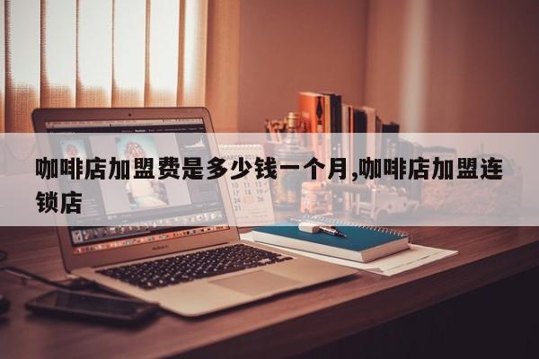 咖啡店加盟费是多少钱一个月,咖啡店加盟连锁店