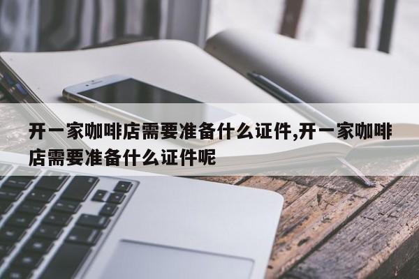 开一家咖啡店需要准备什么证件,开一家咖啡店需要准备什么证件呢
