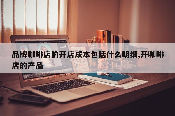 品牌咖啡店的开店成本包括什么明细,开咖啡店的产品