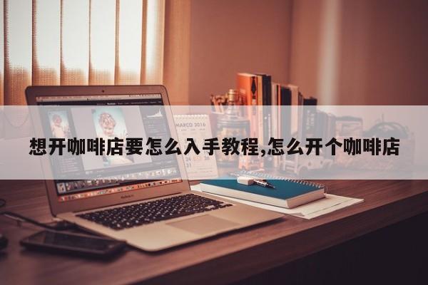 想开咖啡店要怎么入手教程,怎么开个咖啡店