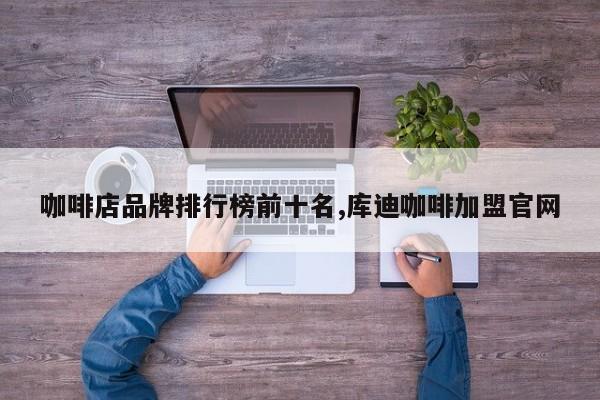 咖啡店品牌排行榜前十名,库迪咖啡加盟官网