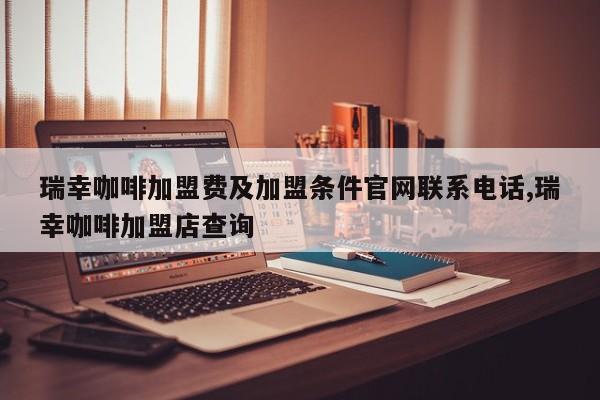 瑞幸咖啡加盟费及加盟条件官网联系电话,瑞幸咖啡加盟店查询