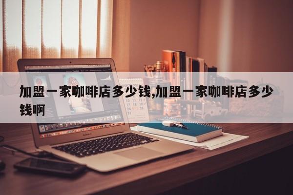 加盟一家咖啡店多少钱,加盟一家咖啡店多少钱啊