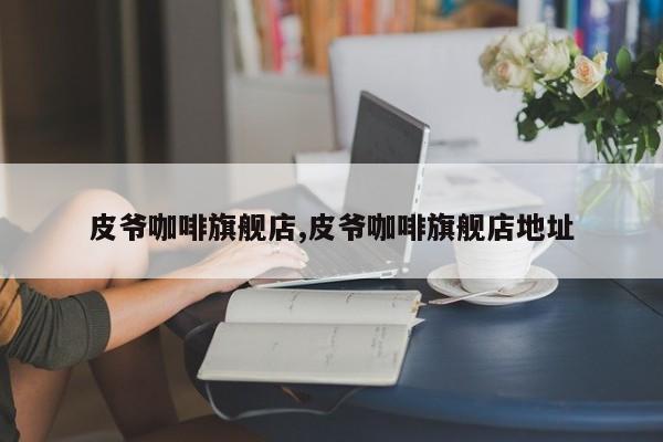 皮爷咖啡旗舰店,皮爷咖啡旗舰店地址