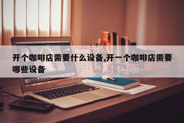开个咖啡店需要什么设备,开一个咖啡店需要哪些设备