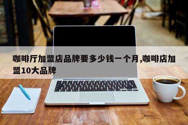 咖啡厅加盟店品牌要多少钱一个月,咖啡店加盟10大品牌