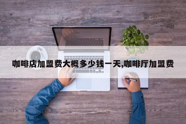 咖啡店加盟费大概多少钱一天,咖啡厅加盟费