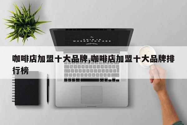 咖啡店加盟十大品牌,咖啡店加盟十大品牌排行榜