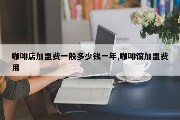 咖啡店加盟费一般多少钱一年,咖啡馆加盟费用