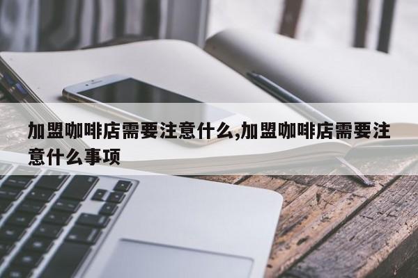 加盟咖啡店需要注意什么,加盟咖啡店需要注意什么事项