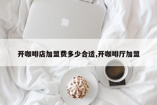 开咖啡店加盟费多少合适,开咖啡厅加盟
