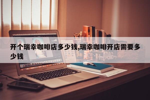 开个瑞幸咖啡店多少钱,瑞幸咖啡开店需要多少钱