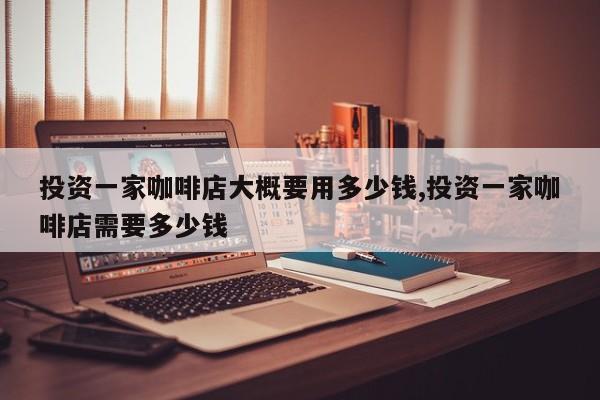 投资一家咖啡店大概要用多少钱,投资一家咖啡店需要多少钱