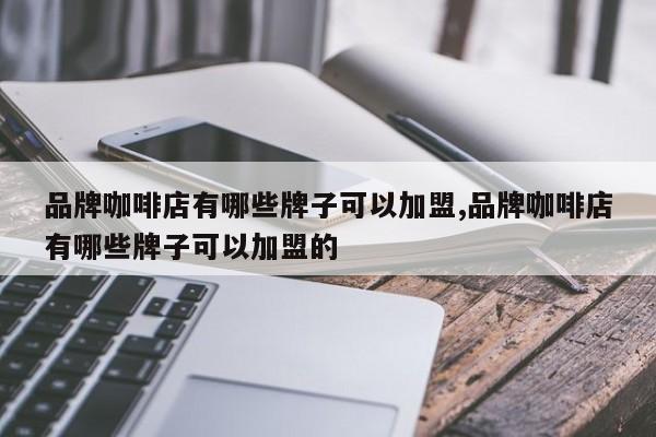 品牌咖啡店有哪些牌子可以加盟,品牌咖啡店有哪些牌子可以加盟的