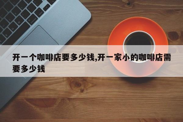开一个咖啡店要多少钱,开一家小的咖啡店需要多少钱