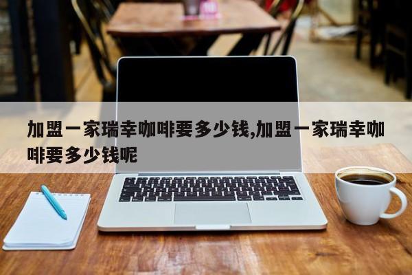 加盟一家瑞幸咖啡要多少钱,加盟一家瑞幸咖啡要多少钱呢