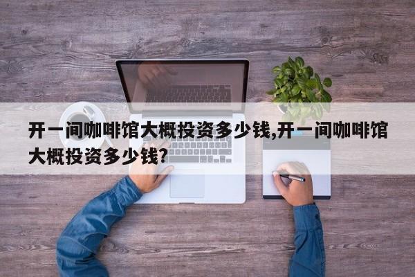 开一间咖啡馆大概投资多少钱,开一间咖啡馆大概投资多少钱?