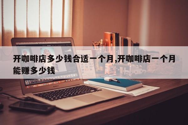 开咖啡店多少钱合适一个月,开咖啡店一个月能赚多少钱