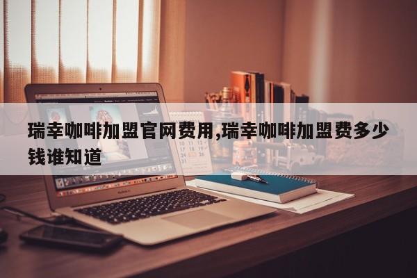 瑞幸咖啡加盟官网费用,瑞幸咖啡加盟费多少钱谁知道